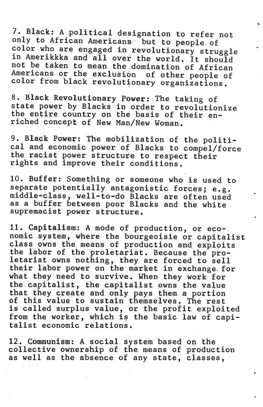 7. Black: A political designation to refer not only to African Americans but to people. of color who are engaged in revolutionary struggle in Amerikkka and all over the world. It should not be taken to mean the.domination of African Americans.or the exclusion of other people of color from black revolutionary organizations. 8. Black Revolutionary Power: The taking of state power by Blacks in order to revolutionize the entire country on the basis of their en- riched concept of New Man/New Woman. 9. Black Power: The mobilization of the politi- cal and economic power of Blacks to compel/force the racist power structure to respect their rights and improve their conditions. 10. Buffer: Something or someone who is used to separate potentially antagonistic forces; e.g. middle-class, well-to-do Blacks are often used as a buffer between poor Blacks and the white supremacist power structure. 11. Capitalism: A mode of production, or eco- nomic system, where the bourgeoisie or capitalist class owns the means of production and exploits the labor of the proletariat. Because the pro- letariat owns nothing, they are forced to sell their labor power on the market in exchange. for what they need to survive. When they work for the capitalist, the capitalist owns the value that they create and only pays them a portion of this value to sustain themselves. The rest is called surplus value, or the profit exploited from the worker, which is the basic law of capi- talist economic relations. 12, Communism: A social systen based on the collective ownership of the means of production as well as the absence of any state, classes,